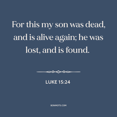 A quote from The Bible about prodigal son: “For this my son was dead, and is alive again; he was lost, and is…”