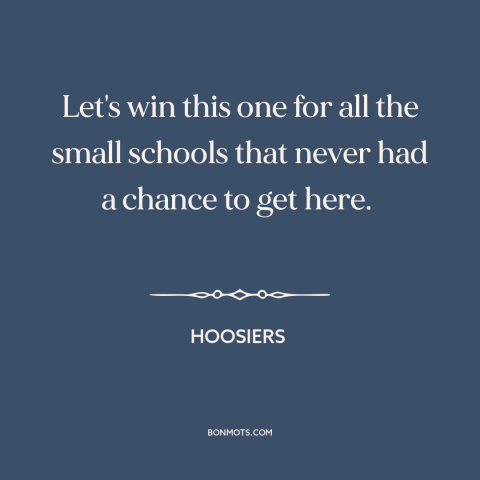 A quote from Hoosiers about david and goliath: “Let's win this one for all the small schools that never had a chance…”