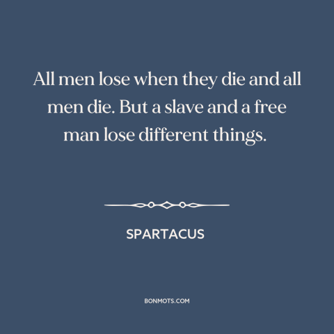 A quote from Spartacus about death: “All men lose when they die and all men die. But a slave and a free man lose…”