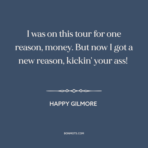 A quote from Happy Gilmore about money: “I was on this tour for one reason, money. But now I got a new reason, kickin' your…”