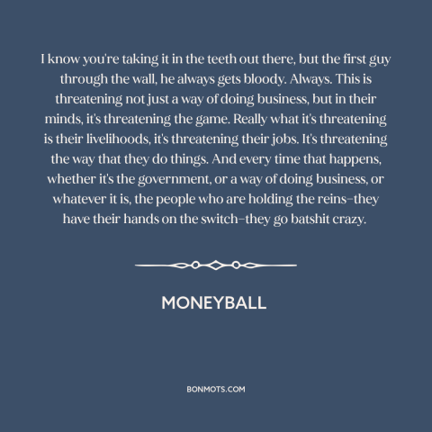 A quote from Moneyball about resistance to change: “I know you're taking it in the teeth out there, but the first guy…”