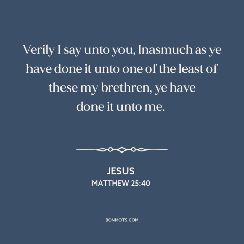 A quote by Jesus about serving others: “Verily I say unto you, Inasmuch as ye have done it unto one of the least…”