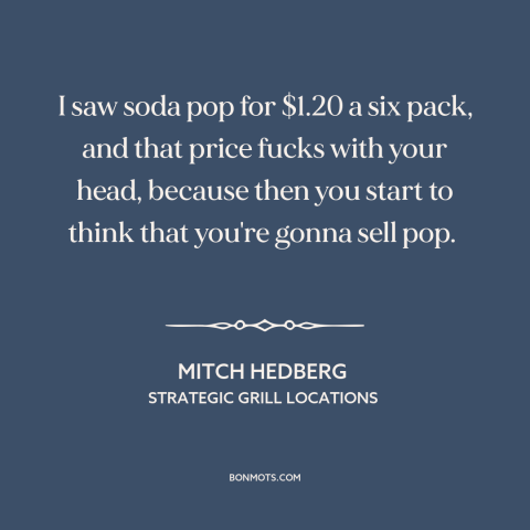 A quote by Mitch Hedberg about entrepreneurship: “I saw soda pop for $1.20 a six pack, and that price fucks with…”