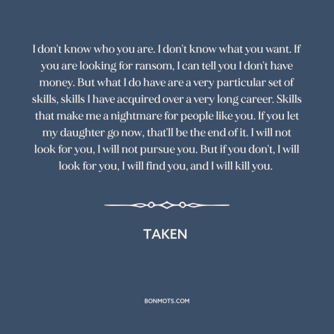 A quote from Taken: “I don't know who you are. I don't know what you want. If you are looking for ransom,”