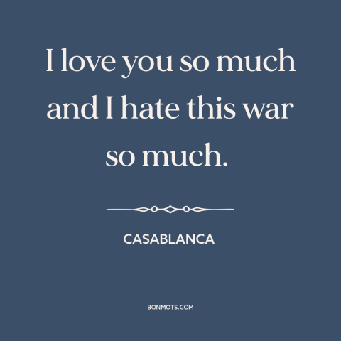 A quote from Casablanca about love and war: “I love you so much and I hate this war so much.”