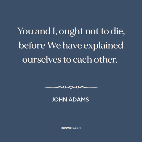 A quote by John Adams about the founders: “You and I, ought not to die, before We have explained ourselves to each…”