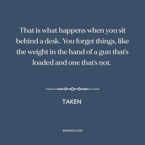 A quote from Taken about guns: “That is what happens when you sit behind a desk. You forget things, like the weight…”