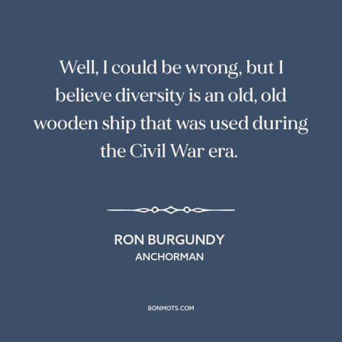 A quote from Anchorman about diversity: “Well, I could be wrong, but I believe diversity is an old, old wooden…”