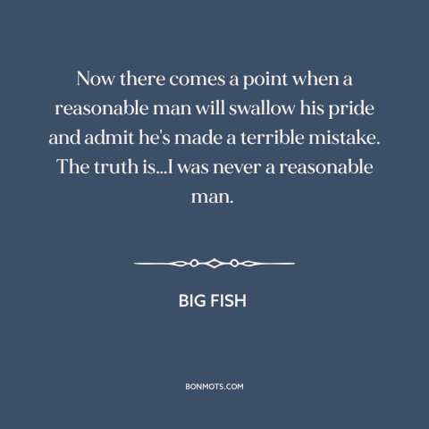 A quote from Big Fish about admitting mistakes: “Now there comes a point when a reasonable man will swallow his pride and…”