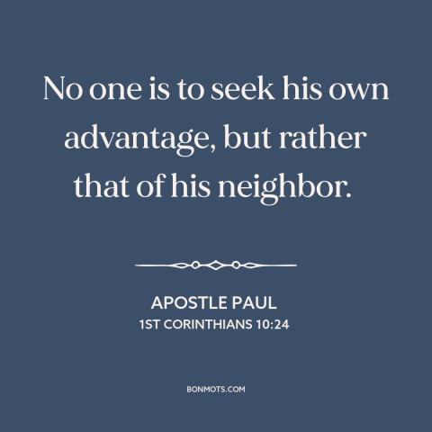 A quote by Apostle Paul about selflessness: “No one is to seek his own advantage, but rather that of his neighbor.”