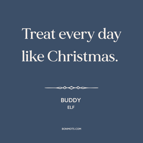 A quote from Elf about christmas: “Treat every day like Christmas.”