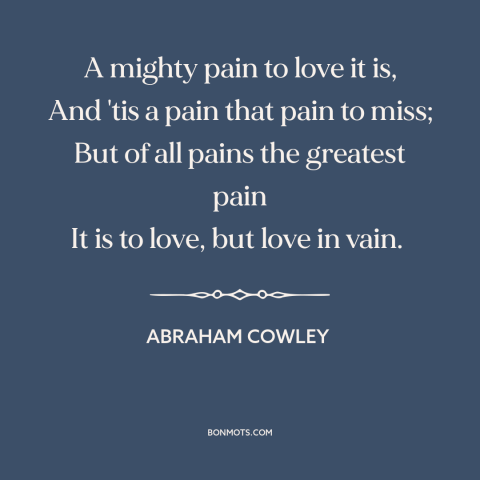 A quote by Abraham Cowley about unrequited love: “A mighty pain to love it is, And 'tis a pain that pain to…”