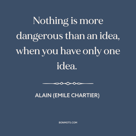 A quote by Alain (Emile Chartier) about fanaticism: “Nothing is more dangerous than an idea, when you have only one idea.”