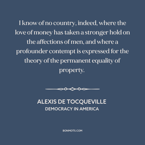A quote by Alexis de Tocqueville about love of money: “I know of no country, indeed, where the love of money has taken a…”