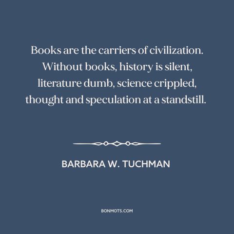 A quote by Barbara W. Tuchman about books: “Books are the carriers of civilization. Without books, history is…”