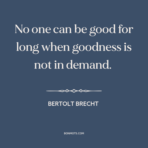 A quote by Bertolt Brecht about incentives: “No one can be good for long when goodness is not in demand.”