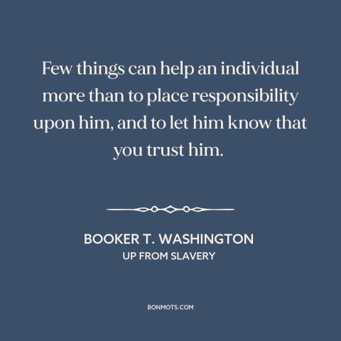 A quote by Booker T. Washington about trusting others: “Few things can help an individual more than to place responsibility…”