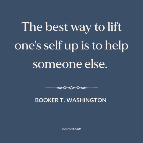 A quote by Booker T. Washington about helping others: “The best way to lift one's self up is to help someone else.”