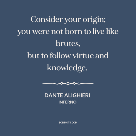 A quote by Dante Alighieri about purpose of life: “Consider your origin; you were not born to live like brutes, but to…”