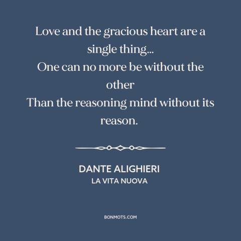 A quote by Dante Alighieri about love: “Love and the gracious heart are a single thing… One can no more be without…”