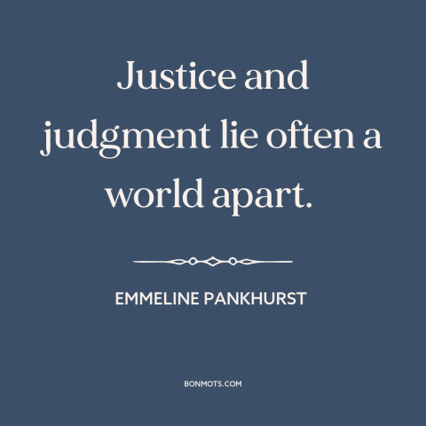 A quote by Emmeline Pankhurst about law vs. justice: “Justice and judgment lie often a world apart.”