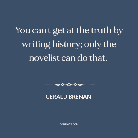 A quote by Gerald Brenan about nature of truth: “You can't get at the truth by writing history; only the novelist can do…”
