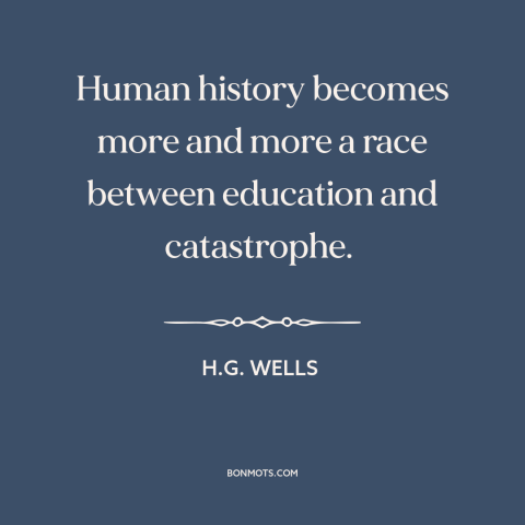 A quote by H.G. Wells about education: “Human history becomes more and more a race between education and catastrophe.”