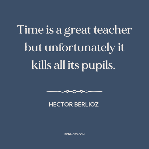 A quote by Hector Berlioz about effects of time: “Time is a great teacher but unfortunately it kills all its pupils.”