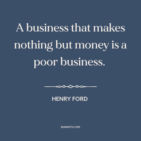 A quote by Henry Ford about business: “A business that makes nothing but money is a poor business.”