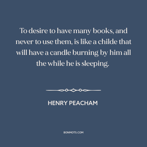 A quote by Henry Peacham about tsundoku: “To desire to have many books, and never to use them, is like a childe that…”