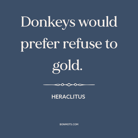 A quote by Heraclitus about donkeys: “Donkeys would prefer refuse to gold.”