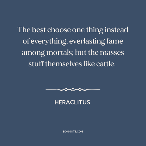 A quote by Heraclitus about the masses: “The best choose one thing instead of everything, everlasting fame among mortals;…”