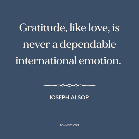 A quote by Joseph Alsop about international politics: “Gratitude, like love, is never a dependable international emotion.”