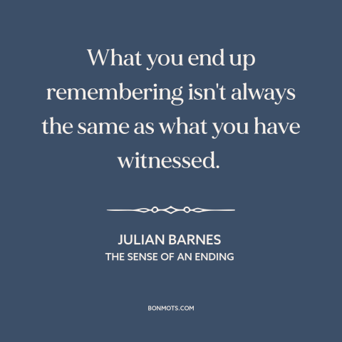 A quote by Julian Barnes about memory: “What you end up remembering isn't always the same as what you have witnessed.”