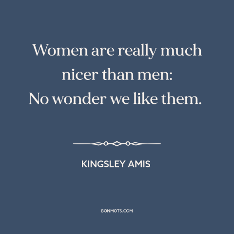 A quote by Kingsley Amis about men and women: “Women are really much nicer than men: No wonder we like them.”