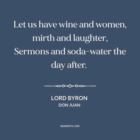 A quote by Lord Byron about wine: “Let us have wine and women, mirth and laughter, Sermons and soda-water the day…”