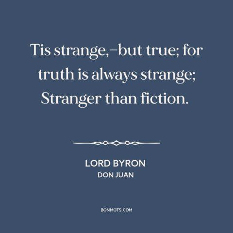 A quote by Lord Byron about truth vs. fiction: “Tis strange,—but true; for truth is always strange; Stranger than fiction.”