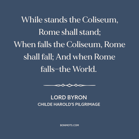 A quote by Lord Byron about rome: “While stands the Coliseum, Rome shall stand; When falls the Coliseum, Rome shall fall;…”