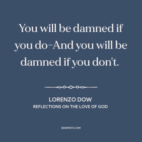 A quote by Lorenzo Dow about rock and a hard place: “You will be damned if you do-And you will be damned if you don't.”