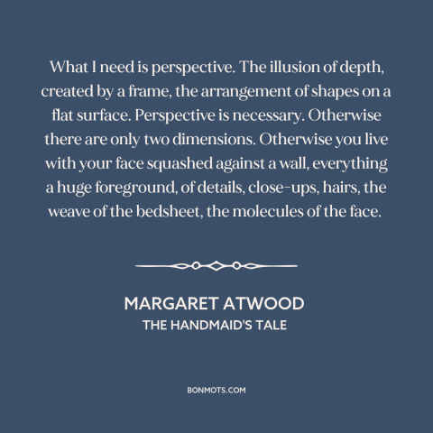 A quote by Margaret Atwood about perspective: “What I need is perspective. The illusion of depth, created by a frame, the…”