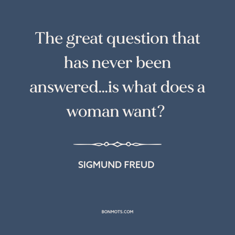 A quote by Sigmund Freud about men and women: “The great question that has never been answered…is what does a woman want?”