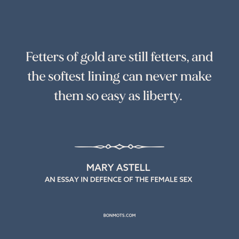 A quote by Mary Astell about wealth as burden: “Fetters of gold are still fetters, and the softest lining can never make…”