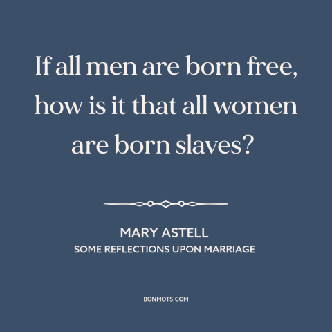 A quote by Mary Astell about men and women: “If all men are born free, how is it that all women are born slaves?”