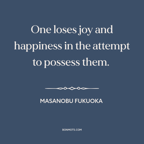 A quote by Masanobu Fukuoka about seeking happiness: “One loses joy and happiness in the attempt to possess them.”