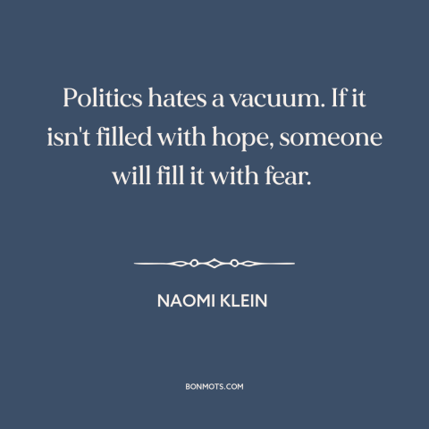 A quote by Naomi Klein about nature abhors a vacuum: “Politics hates a vacuum. If it isn't filled with hope, someone will…”