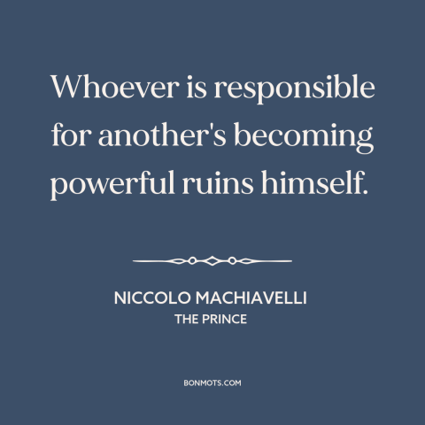 A quote by Niccolo Machiavelli about power: “Whoever is responsible for another's becoming powerful ruins himself.”