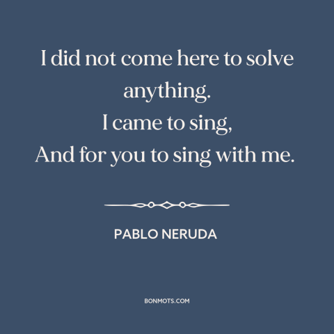 A quote by Pablo Neruda about purpose of poetry: “I did not come here to solve anything. I came to sing, And for…”