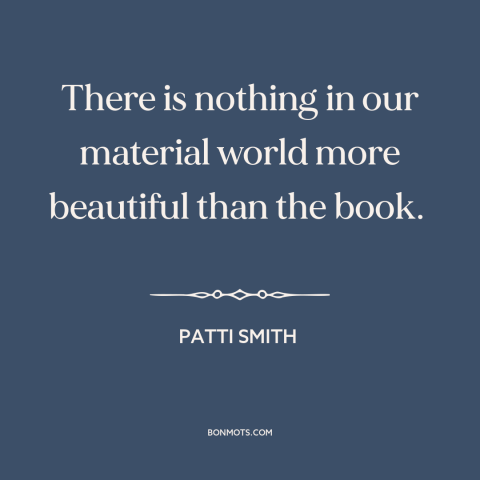 A quote by Patti Smith about books: “There is nothing in our material world more beautiful than the book.”