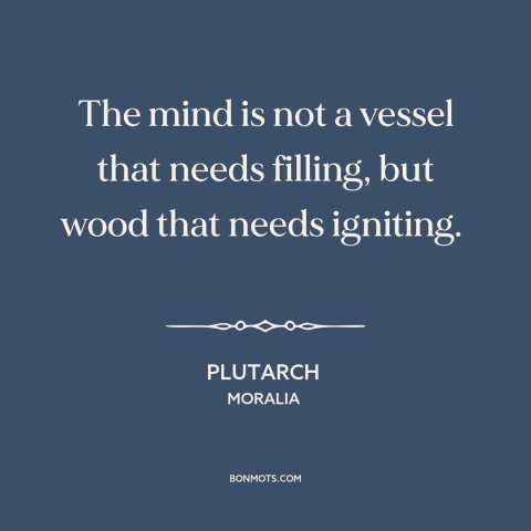 A quote by Plutarch about the mind: “The mind is not a vessel that needs filling, but wood that needs igniting.”