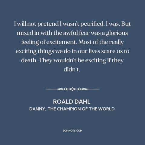 A quote by Roald Dahl about fear: “I will not pretend I wasn't petrified. I was. But mixed in with the awful fear…”